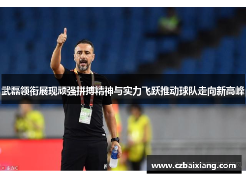武磊领衔展现顽强拼搏精神与实力飞跃推动球队走向新高峰