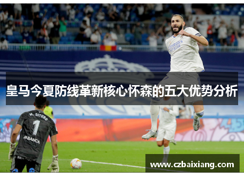 皇马今夏防线革新核心怀森的五大优势分析 皇马今夏防线革新核心怀森的五大优势分析