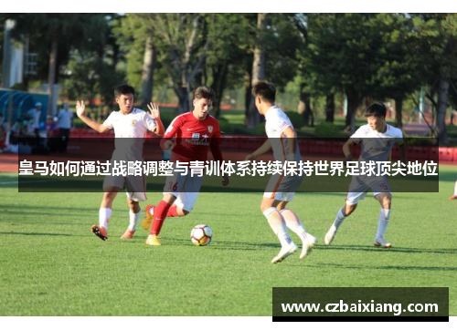 皇马如何通过战略调整与青训体系持续保持世界足球顶尖地位