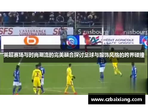 英超赛场与时尚潮流的完美融合探讨足球与服饰风格的跨界碰撞