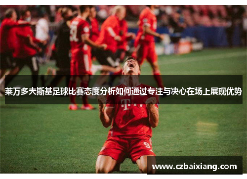 莱万多夫斯基足球比赛态度分析如何通过专注与决心在场上展现优势