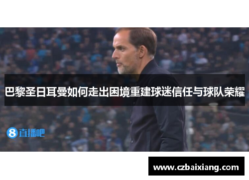巴黎圣日耳曼如何走出困境重建球迷信任与球队荣耀 巴黎圣日耳曼如何走出困境重建球迷信任与球队荣耀